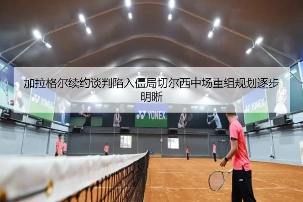 加拉格尔续约谈判陷入僵局切尔西中场重组规划逐步明晰