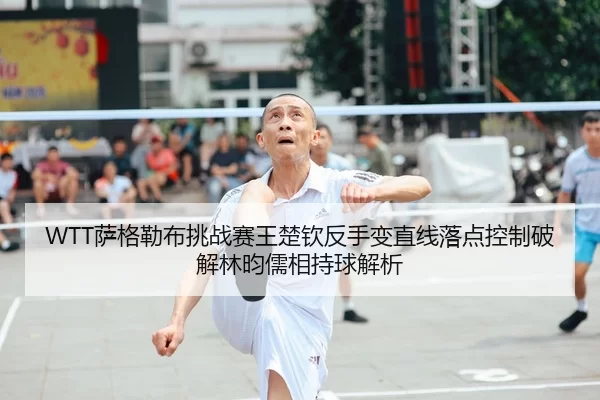 WTT萨格勒布挑战赛王楚钦反手变直线落点控制破解林昀儒相持球解析